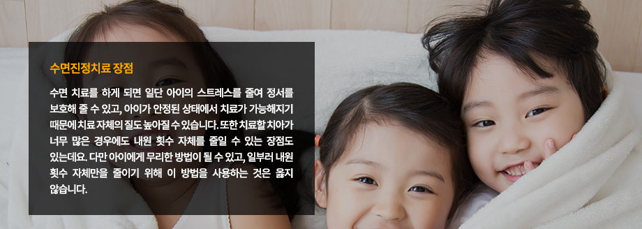 수면진정치료 장점
수면 치료를 하게 되면 일단 아이의 스트레스를 줄여 정서를 보호해 줄 수 있고, 아이가 안정된 상태에서 치료가 가능해지기 때문에 치료 자체의 질도 높아질 수 있습니다. 또한 치료할 치아가 너무 많은 경우에도 내원 횟수 자체를 줄일 수 있는 장점도 있는데요. 다만 아이에게 무리한 방법이 될 수 있고, 일부러 내원 횟수 자체만을 줄이기 위해 이 방법을 사용하는 것은 옳지 않습니다.