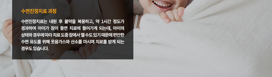 수면진정치료 과정
수면진정치료는 내원 후 물약을 복용하고, 약 1시간 정도가 경과하여 아이가 잠이 들면 치료에 들어가게 되는데, 아이의 상태와 경우에 따라 치료 도중 잠에서 깰 수도 있기 때문에 편안한 수면 유도를 위해 웃음가스와 산소를 마시며 치료를 받게 되는 경우도 있습니다. 