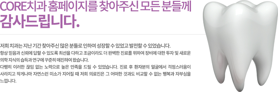 저희 치과 홈페이지를 찾아주신 모든 분들께 감사드립니다.
    저희 치과는 지난 기간 찾아주신 많은 분들로 인하여 성장할 수 있었고 발전할 수 있었습니다.
항상 믿음과 신뢰에 답할 수 있도록 최선을 다하고 조금이라도 더 완벽한 진료를 위하여 장비에 대한 투자 및 새로운 의학 지식의 습득과 연구에 꾸준히 매진하여 왔습니다.
다행히 이러한 끊임 없는 노력으로 높은 만족을 드릴 수 있었습니다. 진료 후 환자분의 얼굴에서 걱정스러움이 사라지고 작게나마 자연스런 미소가 지어질 때 저희 의료진은 그 어떠한 것과도 비교할 수 없는 행복과 자부심을 느낍니다.