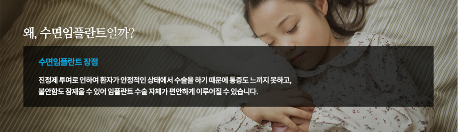 수술에 대한 부담감, 이젠 접으세요!
잠을 자듯 편안한 임플란트 치료, 수면 임플란트가 시작합니다.

의식하진정요법인 수면마취는 우리가 생각하는 일반적인 전신마취가 아닌 일종의 가수면 상태에서 치료 받는 방법을 말합니다. 수면 임플란트가 이루어지는 가수면 상태에서는 의료진과의 대화도 가능하며 환자의 호흡 및 자가 반응이 그대로 유지되기 때문에 통증과 두려움에 대한 부담감은 없애면서도 안정적으로 임플란트 치료를 받을 수 있는 방법입니다.
-수면 임플란트 장점
진정제 투여로 인하여 환자가 안정적인 상태에서 수술을 하기 때문에 통증도 느끼지 못하고, 불안함도 잠재울 수 있어 임플란트 수술 자체가 편안하게 이루어질 수 있습니다.

