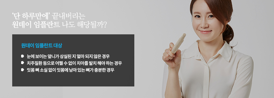 원데임플란트 대상
-눈에 보이는 앞니가 상실된 지 얼마 되지 않은 경우
-치주질환 등으로 어쩔 수 없이 치아를 발치 해야 하는 경우
-잇몸 뼈 소실 없이 잇몸에 남아 있는 뼈가 충분한 경우
