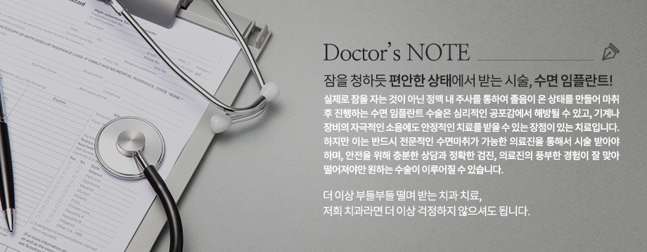 실제로 잠을 자는 것이 아닌 정맥 내 주사를 통하여 졸음이 온 상태를 만들어 마취 후 진행하는 수면 임플란트 수술은 심리적인 공포감에서 해방될 수 있고, 기계나 장비의 자극적인 소음에도 안정적인 치료를 받을 수 있는 장점이 있는 치료입니다. 하지만 이는 반드시 전문적인 수면마취가 가능한 의료진을 통해서 시술 받아야 하며, 안전을 위해 충분한 상담과 정확한 검진, 의료진의 풍부한 경험이 잘 맞아 떨어져야만 원하는 수술이 이루어질 수 있습니다.
더 이상 부들부들 떨며 받는 치과 치료, 저희 치과라면 더 이상 걱정하지 않으셔도 됩니다.
