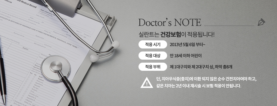 실란트는 건강보험 적용
-적용 시기 : 2013년 5월 6일 부터~
-적용 대상 : 만 18세 이하 어린이
-적용 부위 : 제 1대구치와 제 2대구치 상, 하악 총8개
-단, 치아우식증(충치)에 이환 되지 않은 순수 건전치아여야 하고, 같은 치아는 2년 이내 재시술 시 보험 적용이 안됩니다.