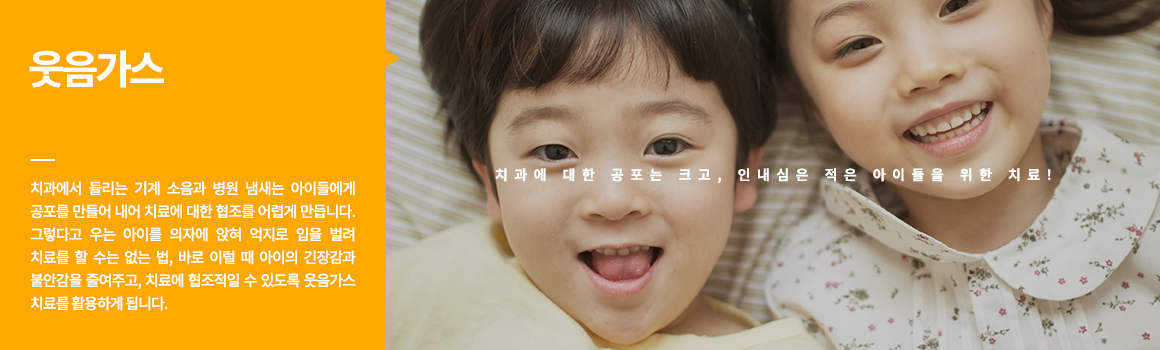 웃음가스
치과에 대한 공포는 크고, 인내심은 적은 아이들을 위한 치료! 치과에서 들리는 기계 소음과 병원 냄새는 아이들에게 공포를 만들어 내어 치료에 대한 협조를 어렵게 만듭니다. 그렇다고 우는 아이를 의자에 앉혀 억지로 입을 벌려 치료를 할 수는 없는 법, 바로 이럴 때 아이의 긴장감과 불안감을 줄여주고, 치료에 협조적일 수 있도록 웃음가스 치료를 활용하게 됩니다. 