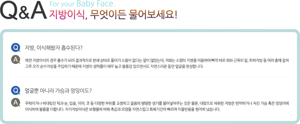 지방이식, 무엇이든 물어보세요! Q.지방, 이식해봤자 흡수된다? A.예전 지방이식의 경우 흡수가 되어 결과적으로 본래 상태로 돌아가 소용이 없다는 말이 많았는데, 저희는 소량의 지방을 이용하여 뼈막 바로 위와 근육의 밑, 피하지방 등 여러 층에 걸쳐 고루 오직 순수지방을 주입하기 때문에 지방의 생착률이 매우 높고 볼륨감 있으면서도 자연스러운 동안 얼굴을 완성합니다. Q.얼굴뿐 아니라 가슴과 엉덩이도? A.무턱이거나 비대팅인 턱과 눈, 입술, 이마, 코 등 다양한 부위를 교정하고 젊음의 탱탱한 생기를 불어넣어주는 것은 물론, 대량으로 채취한 지방은 빈약하거나 처진 가슴 혹은 엉덩이에 이식하여 볼륨을 더합니다. 자가지방이식은 보형물에 비해 촉감과 모양을 자연스럽고 회복기간이 빠르며 이물반응을 현저히 낮습니다.