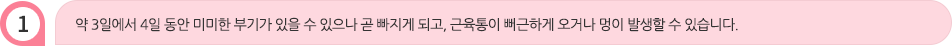 약 3일에서 4일 동안 미미한 부기가 있을 수 있으나 곧 빠지게 되고, 근육통이 뻐근하게 오거나 멍이 발생할 수 있습니다.