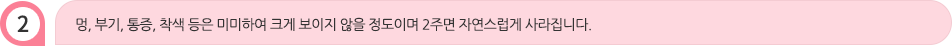 멍, 부기, 통증, 착색 등은 미미하여 크게 보이지 않을 정도이며 2주면 자연스럽게 사라집니다.