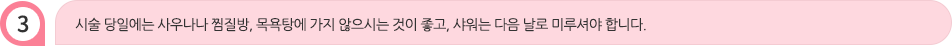 시술 당일에는 사우나나 찜질방, 목욕탕에 가지 않으시는 것이 좋고, 샤워는 다음 날로 미루셔야 합니다.