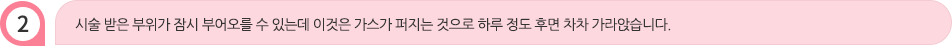 시술 받은 부위가 잠시 부어오를 수 있는데 이것은 가스가 퍼지는 것으로 하루 정도 후면 차차 가라앉습니다.