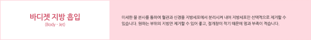 바디젯 지방 흡입 (Body - Jet):미세한 물 분사를 통하여 혈관과 신경을 지방세포에서 분리시켜 내어 지방세포만 선택적으로 제거할 수 있습니다. 원하는 부위의 지방만 제거할 수 있어 좋고, 절개창이 작기 때문에 멍과 부족이 적습니다.