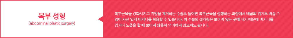 복부 성형 (abdominal plastic surgery) :복부근육을 강화시키고 지방을 제거하는 수술로 늘어진 복부근육을 성형하는 과정에서 배꼽의 위치도 바꿀 수 있어 자신 있게 비키니를 착용할 수 있습니다. 이 수술의 절개창은 보이지 않는 곳에 내기 때문에 비키니를 입거나 노출을 할 때 보이지 않을까 염려하지 않으셔도 됩니다.