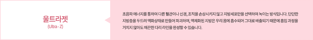 울트라젯(Ultra - Z):초음파 에너지를 통하여 다른 혈관이나 신경, 조직을 손상시키지 않고 지방세포만을 선택하여 녹이는 방식입니다. 단단한 지방층을 두드려 액화상태로 만들어 파괴하며, 액체화된 지방은 우리 몸에 흡수되어 그대로 배출되기 때문에 흡입 과정을 거치지 않아도 매끈한 다리 라인을 완성할 수 있습니다. SL레이저 지방 조각술 (Smartlipo):레이저 광섬유를 지방세포에 직접 주입하여 세포막에 구멍을 내고 파괴시키는 방식입니다. 이 역시 별도의 흡입 과정을 거치지 않아도 체외로 자연스럽게 배출되어 지방 조각술이라고도 부릅니다. 수술에 대한 두려움이 있거나 흡입 과정 없이 빠른 회복을 원하시는 경우에 적합합니다.