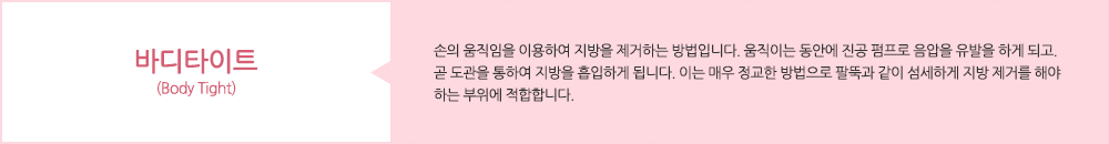 바디타이트 (Body Tight):손의 움직임을 이용하여 지방을 제거하는 방법입니다. 움직이는 동안에 진공 펌프로 음압을 유발을 하게 되고. 곧 도관을 통하여 지방을 흡입하게 됩니다. 이는 매우 정교한 방법으로 팔뚝과 같이 섬세하게 지방 제거를 해야 하는 부위에 적합합니다. 