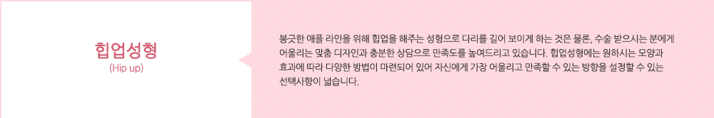 힙업성형(Hip up):봉긋한 애플 라인을 위해 힙업을 해주는 성형으로 다리를 길어 보이게 하는 것은 물론, 수술 받으시는 분에게 어울리는 맞춤 디자인과 충분한 상담으로 만족도를 높여드리고 있습니다. 힙업성형에는 원하시는 모양과 효과에 따라 다양한 방법이 마련되어 있어 자신에게 가장 어울리고 만족할 수 있는 방향을 설정할 수 있는 선택사항이 넓습니다.