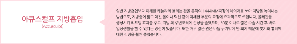 아큐스컬프 지방흡입(Accusculpt):일반 지방흡입보다 미세한 케눌라라 불리는 관을 통하여 1444mm파장의 레이저를 쏘아 지방을 녹여내는 방법으로, 지방층이 얇고 처진 볼이나 턱선 같이 미세한 부분의 교정에 효과적으로 쓰입니다. 콜레겐을 생성시켜 리프팅 효과를 주고, 지방 외 주변조직에 손상을 줄였으며, 30분 이내로 짧은 수술 시간 후 바로 일상생활을 할 수 있다는 장점이 있습니다. 또한 매우 얇은 관은 바늘 굵기밖에 안 되기 때문에 붓기와 흉터에 대한 걱정을 훨씬 줄였습니다.