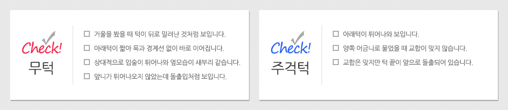 무턱체크 1.거울을 봤을 때 턱이 뒤로 밀려난 것처럼 보입니다. 2.아래턱이 짧아 목과 경계선 없이 바로 이어집니다. 3.상대적으로 입술이 튀어나와 옆모습이 새부리 같습니다. 4. 앞니가 튀어나오지 않았는데 돌출입처럼 보입니다. 주걱턱체크 1.아래턱이 튀어나와 보입니다. 2.양쪽 어금니로 물었을 때 교합이 맞지 않습니다. 3.교합은 맞지만 턱 끝이 앞으로 돌출되어 있습니다.