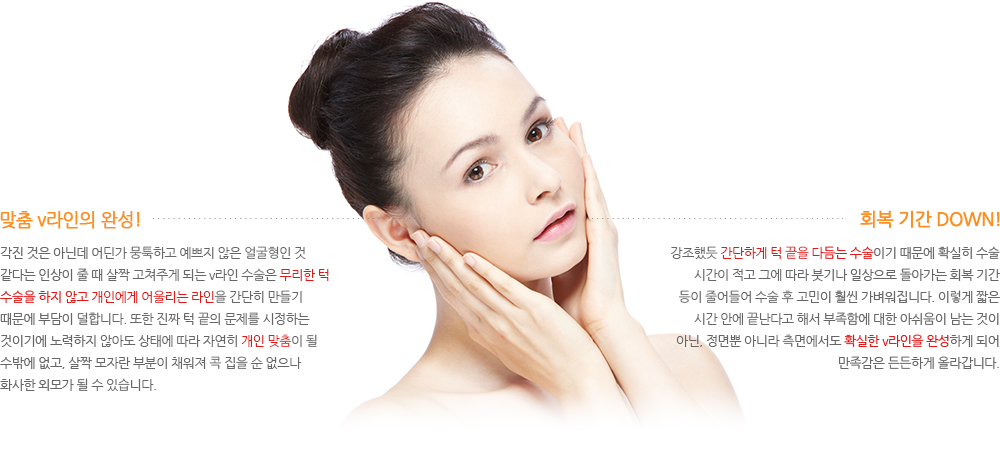 1.맞춤 v라인의 완성! 각진 것은 아닌데 어딘가 뭉툭하고 예쁘지 않은 얼굴형인 것 같다는 인상이 줄 때 살짝 고쳐주게 되는 v라인 수술은 무리한 턱 수술을 하지 않고 개인에게 어울리는 라인을 간단히 만들기 때문에 부담이 덜합니다. 또한 진짜 턱 끝의 문제를 시정하는 것이기에 노력하지 않아도 상태에 따라 자연히 개인 맞춤이 될 수밖에 없고, 살짝 모자란 부분이 채워져 콕 집을 순 없으나 화사한 외모가 될 수 있습니다. 2.회복 기간 DOWN! 강조했듯 간단하게 턱 끝을 다듬는 수술이기 때문에 확실히 수술 시간이 적고 그에 따라 붓기나 일상으로 돌아가는 회복 기간 등이 줄어들어 수술 후 고민이 훨씬 가벼워집니다. 이렇게 짧은 시간 안에 끝난다고 해서 부족함에 대한 아쉬움이 남는 것이 아닌, 정면뿐 아니라 측면에서도 확실한 v라인을 완성하게 되어 만족감은 든든하게 올라갑니다.