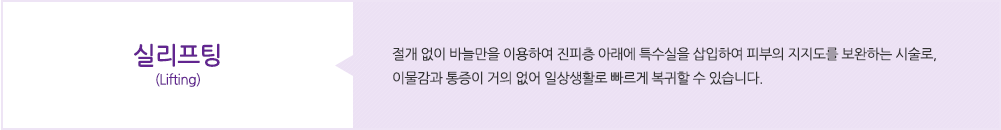 실리프팅(Lifting):절개 없이 바늘만을 이용하여 진피층 아래에 특수실을 삽입하여 피부의 지지도를 보완하는 시술로, 이물감과 통증이 거의 없어 일상생활로 빠르게 복귀할 수 있습니다.