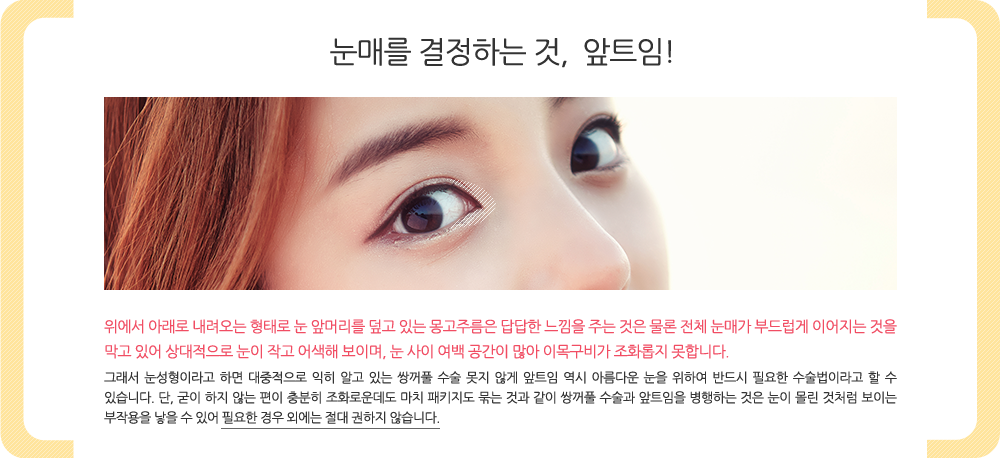 눈매를 결정하는 것, 앞트임! 위에서 아래로 내려오는 형태로 눈 앞머리를 덮고 있는 몽고주름은 답답한 느낌을 주는 것은 물론 전체 눈매가 부드럽게 이어지는 것을 막고 있어 상대적으로 눈이 작고 어색해 보이며, 눈 사이 여백 공간이 많아 이목구비가 조화롭지 못합니다. 

그래서 눈성형이라고 하면 대중적으로 익히 알고 있는 쌍꺼풀 수술 못지 않게 앞트임 역시 아름다운 눈을 위하여 반드시 필요한 수술법이라고 할 수 있습니다. 단, 굳이 하지 않는 편이 충분히 조화로운데도 마치 패키지도 묶는 것과 같이 쌍꺼풀 수술과 앞트임을 병행하는 것은 눈이 몰린 것처럼 보이는 부작용을 낳을 수 있어 필요한 경우 외에는 절대 권하지 않습니다.