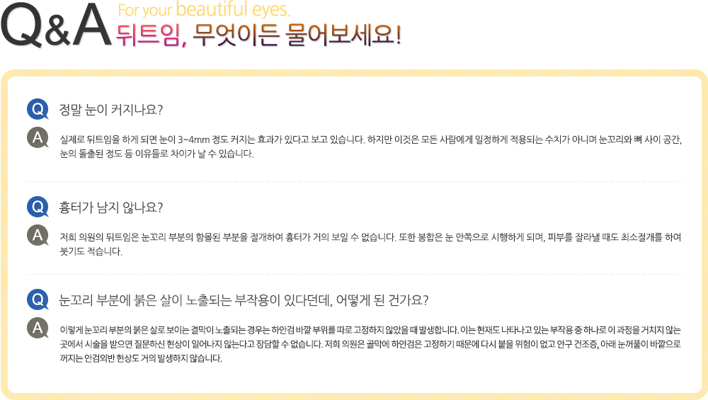 뒤트임, 무엇이든 물어보세요! Q.정말 눈이 커지나요? A.실제로 뒤트임을 하게 되면 눈이 3~4mm 정도 커지는 효과가 있다고 보고 있습니다. 하지만 이것은 모든 사람에게 일정하게 적용되는 수치가 아니며 눈꼬리와 뼈 사이 공간, 눈의 돌출된 정도 등 이유들로 차이가 날 수 있습니다. Q.흉터가 남지 않나요? A.저희 의원의 뒤트임은 눈꼬리 부분의 함몰된 부분을 절개하여 흉터가 거의 보일 수 없습니다. 또한 봉합은 눈 안쪽으로 시행하게 되며, 피부를 잘라낼 때도 최소절개를 하여 붓기도 적습니다. Q.눈꼬리 부분에 붉은 살이 노출되는 부작용이 있다던데, 어떻게 된 건가요? A.이렇게 눈꼬리 부분의 붉은 살로 보이는 결막이 노출되는 경우는 하안검 바깥 부위를 따로 고정하지 않았을 때 발생합니다. 이는 현재도 나타나고 있는 부작용 중 하나로 이 과정을 거치지 않는 곳에서 시술을 받으면 질문하신 현상이 일어나지 않는다고 장담할 수 없습니다. 저희 의원은 골막에 하안검은 고정하기 때문에 다시 붙을 위험이 없고 안구 건조증, 아래 눈꺼풀이 바깥으로 꺼지는 안검외반 현상도 거의 발생하지 않습니다.