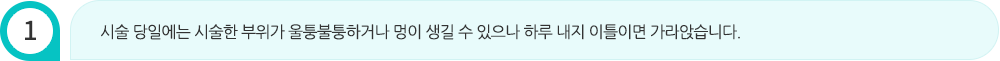 시술 당일에는 시술한 부위가 울퉁불퉁하거나 멍이 생길 수 있으나 하루 내지 이틀이면 가라앉습니다.