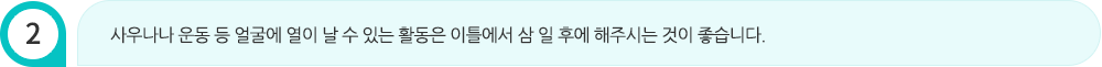 사우나나 운동 등 얼굴에 열이 날 수 있는 활동은 이틀에서 삼 일 후에 해주시는 것이 좋습니다.
