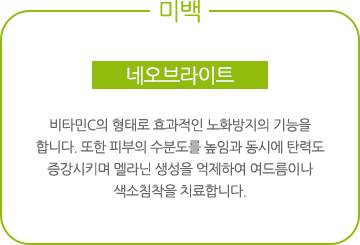 미백-네오브라이트:비타민C의 형태로 효과적인 노화방지의 기능을 합니다. 또한 피부의 수분도를 높임과 동시에 탄력도 증강시키며 멜라닌 생성을 억제하여 여드름이나 색소침착을 치료합니다.