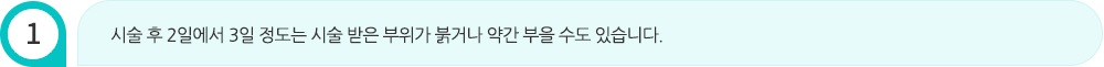 시술 후 2일에서 3일 정도는 시술 받은 부위가 붉거나 약간 부을 수도 있습니다.