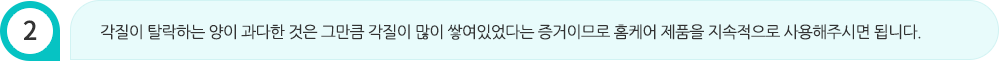 각질이 탈락하는 양이 과다한 것은 그만큼 각질이 많이 쌓여있었다는 증거이므로 홈케어 제품을 지속적으로 사용해주시면 됩니다.