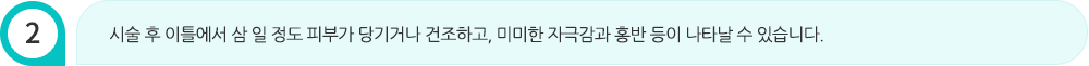 시술 후 이틀에서 삼 일 정도 피부가 당기거나 건조하고, 미미한 자극감과 홍반 등이 나타날 수 있습니다.