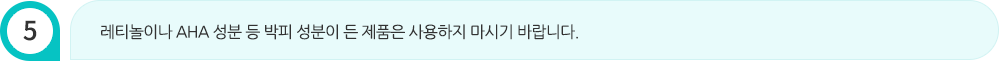 레티놀이나 AHA 성분 등 박피 성분이 든 제품은 사용하지 마시기 바랍니다.