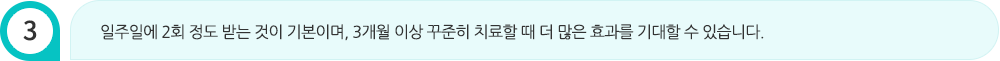 일주일에 2회 정도 받는 것이 기본이며, 3개월 이상 꾸준히 치료할 때 더 많은 효과를 기대할 수 있습니다.