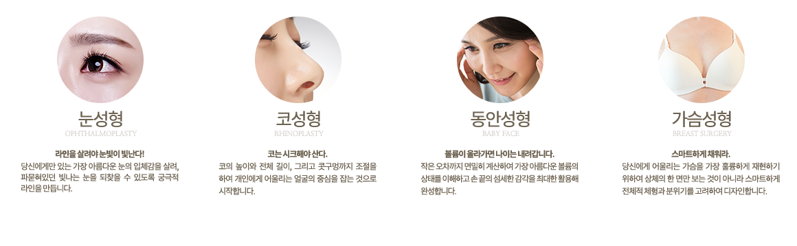 눈성형 라인을 살려야 눈빛이 빛난다! 당신에게만 있는 가장 아름다운 눈의 입체감을 살려, 파묻혀있던 빛나는 눈을 되찾을 수 있도록 궁극적 라인을 만듭니다. 코성형 코는 시크해야 산다. 코의 높이와 전체 길이, 그리고 콧구멍까지 조절을 하여 개인에게 어울리는 얼굴의 중심을 잡는 것으로 시작합니다. 동안성형 볼륨이 올라가면 나이는 내려갑니다. 작은 오차까지 면밀히 계산하여 가장 아름다운 볼륨의 상태를 이해하고 손 끝의 섬세한 감각을 최대한 활용해 완성합니다.가슴성형 스마트하게 채워라. 당신에게 어울리는 가슴을 가장 훌륭하게 재현하기 위하여 상체의 한 면만 보는 것이 아니라 스마트하게 전체적 체형과 분위기를 고려하여 디자인합니다.