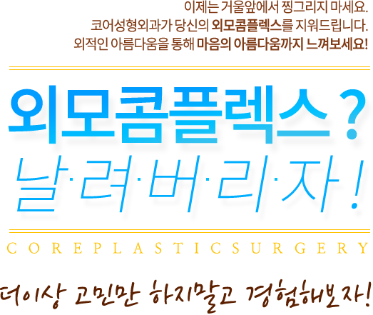이제는 거울앞에서 찡그리지 마세요.
코어성형외과가 당신의 외모콤플렉스를 지워드립니다.
외적인 아름다움을 통해 마음의 아름다움까지 느껴보세요! 외모콤플렉스? 날려버리자! 더이상 고민하지말고 경험해보자!