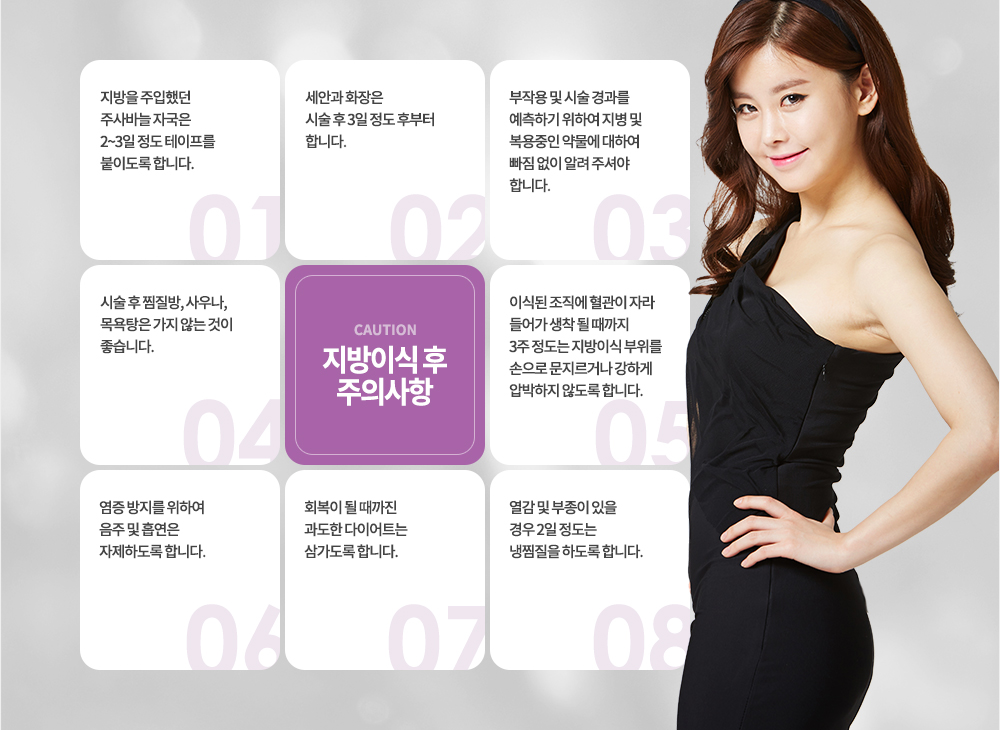 지방이식 후 주의사항
지방을 주입했던 주사바늘 자국은 2~3일 정도 테이프를 붙이도록 합니다.
세안과 화장은 시술 후 3일 정도 후부터 합니다.
부작용 및 시술 경과를 예측하기 위하여 지병 및 복용중인 약물에 대하여 빠짐 없이 알려 주셔야 합니다.
시술 후 찜질방, 사우나, 목욕탕은 가지 않는 것이 좋습니다.
이식된 조직에 혈관이 자라 들어가 생착 될 때까지 3주 정도는 지방이식 부위를 손으로 문지르거나 강하게 압박하지 않도록 합니다.
염증 방지를 위하여 음주 및 흡연은 자제하도록 합니다.
회복이 될 때까진 과도한 다이어트는 삼가도록 합니다.
열감 및 부종이 있을 경우 2일 정도는 냉찜질을 하도록 합니다.
