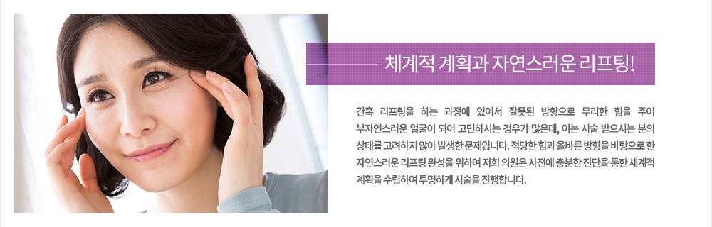 주의
간혹 리프팅을 하는 과정에 있어서 잘못된 방향으로 무리한 힘을 주어 부자연스러운 얼굴이 되어 고민하시는 경우가 많은데, 이는 시술 받으시는 분의 상태를 고려하지 않아 발생한 문제입니다. 적당한 힘과 올바른 방향을 바탕으로 한 자연스러운 리프팅 완성을 위하여 저희 의원은 사전에 충분한 진단을 통한 체계적 계획을 수립하여 투명하게 시술을 진행합니다.
