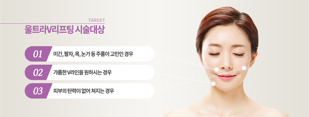 울트라V리프팅 시술 대상 - 미간, 팔자, 목, 눈가 등 주름이 고민인 경우
- 갸름한 V라인을 원하시는 경우
- 피부의 탄력이 없어 쳐지는 경우 
