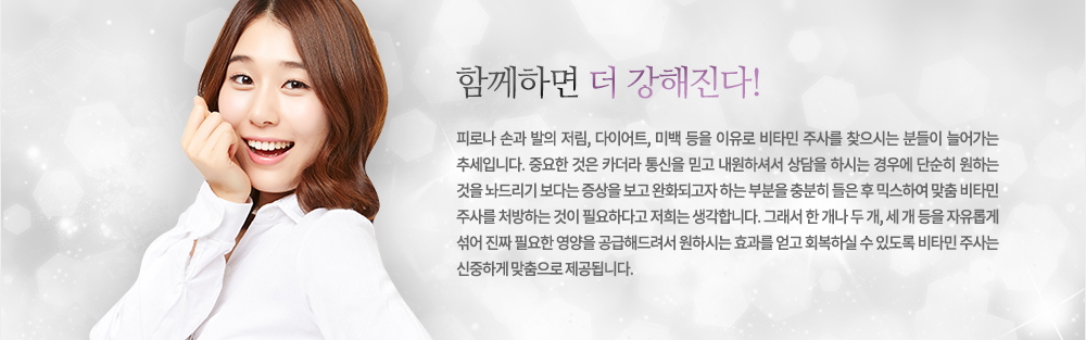 함께하면 더 강해진다!
피로나 손과 발의 저림, 다이어트, 미백 등을 이유로 비타민 주사를 찾으시는 분들이 늘어가는 추세입니다. 중요한 것은 카더라 통신을 믿고 내원하셔서 상담을 하시는 경우에 단순히 원하는 것을 놔드리기 보다는 증상을 보고 완화되고자 하는 부분을 충분히 들은 후 믹스하여 맞춤 비타민 주사를 처방하는 것이 필요하다고 저희는 생각합니다. 그래서 한 개나 두 개, 세 개 등을 자유롭게 섞어 진짜 필요한 영양을 공급해드려서 원하시는 효과를 얻고 회복하실 수 있도록 비타민 주사는 신중하게 맞춤으로 제공됩니다.
