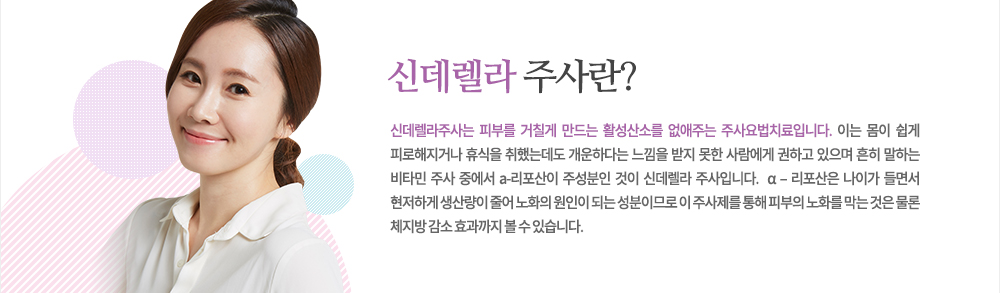 특징
신데렐라주사는 피부를 거칠게 만드는 활성산소를 없애주는 주사요법치료입니다. 이는 몸이 쉽게 피로해지거나 휴식을 취했는데도 개운하다는 느낌을 받지 못한 사람에게 권하고 있으며 흔히 말하는 비타민 주사 중에서 a-리포산이 주성분인 것이 신데렐라 주사입니다.  α – 리포산은 나이가 들면서 현저하게 생산량이 줄어 노화의 원인이 되는 성분이므로 이 주사제를 통해 피부의 노화를 막는 것은 물론 체지방 감소 효과까지 볼 수 있습니다.
