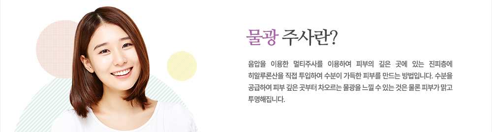 특징
음압을 이용한 멀티주사를 이용하여 피부의 깊은 곳에 있는 진피층에 히알루론산을 직접 투입하여 수분이 가득한 피부를 만드는 방법입니다. 수분을 공급하여 피부 깊은 곳부터 차오르는 물광을 느낄 수 있는 것은 물론 피부가 맑고 투명해집니다.
