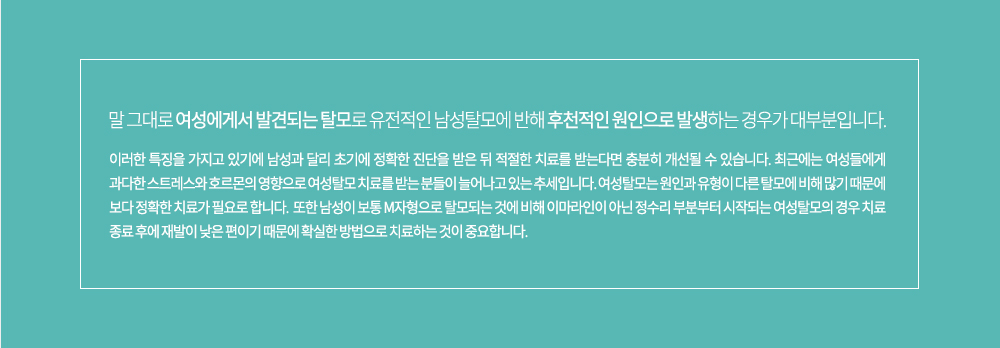 -특징
말 그대로 여성에게서 발견되는 탈모로 유전적인 남성탈모에 반해 후천적인 원인으로 발생하는 경우가 대부분입니다. 이러한 특징을 가지고 있기에 남성과 달리 초기에 정확한 진단을 받은 뒤 적절한 치료를 받는다면 충분히 개선될 수 있습니다. 최근에는 여성들에게 과다한 스트레스와 호르몬의 영향으로 여성탈모 치료를 받는 분들이 늘어나고 있는 추세입니다.여성탈모는 원인과 유형이 다른 탈모에 비해 많기 때문에 보다 정확한 치료가 필요로 합니다. 
또한 남성이 보통 M자형으로 탈모되는 것에 비해 이마라인이 아닌 정수리 부분부터 시작되는 여성탈모의 경우 치료 종료 후에 재발이 낮은 편이기 때문에 확실한 방법으로 치료하는 것이 중요합니다.


