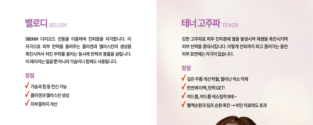 
벨로디
의미 : 980mm 다이오드 진동을 이용하여 진피층을 자극합니다. 이 자극으로 피부 탄력을 올려주는 콜라겐과 엘라스틴의 생성을 촉진시켜서 처진 부위를 올리는 동시에 탄력과 볼륨을 살립니다. 이 레이저는 얼굴 뿐 아니라 가슴이나 힙에도 사용됩니다.
장점 가슴과 힙 등 전신 가능 콜라겐과 엘라스틴 생성 피부결까지 개선

테너 고주파
의미 : 강한 고주파로 피부 진피층에 열을 발생시켜 재생을 촉진시키며 피부 탄력을 증대시킵니다. 이렇게 진피까지 파고 들어가는 동안 피부 표면에는 자극이 없습니다.
장점 깊은 주름 개선 탁월, 멜라닌 색소 억제,한번에 미백, 탄력 GET!, 혈액순환과 림프 순환 촉진, 비만 치료에도 효과
