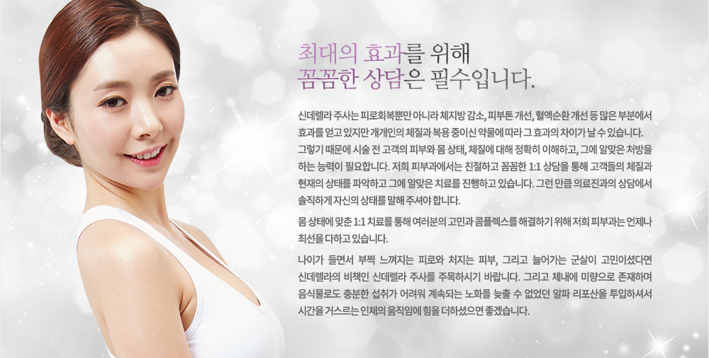 신데렐라 주사는 피로회복뿐만 아니라 체지방 감소, 피부톤 개선, 혈액순환 개선 등 많은 부분에서 효과를 얻고 있지만 개개인의 체질과 복용 중이신 약물에 따라 그 효과의 차이가 날 수 있습니다.
그렇기 때문에 시술 전 고객의 피부와 몸 상태, 체질에 대해 정확히 이해하고, 그에 알맞은 처방을 하는 능력이 필요합니다. 저희 피부과에서는 친절하고 꼼꼼한 1:1 상담을 통해 고객들의 체질과 현재의 상태를 파악하고 그에 알맞은 치료를 진행하고 있습니다. 그런 만큼 의료진과의 상담에서 솔직하게 자신의 상태를 말해 주셔야 합니다.

몸 상태에 맞춘 1:1 치료를 통해 여러분의 고민과 콤플렉스를 해결하기 위해 저희 피부과는 언제나 최선을 다하고 있습니다.나도 신데렐라다!
나이가 들면서 부쩍 느껴지는 피로와 처지는 피부, 그리고 늘어가는 군살이 고민이셨다면 신데렐라의 비책인 신데렐라 주사를 주목하시기 바랍니다. 그리고 체내에 미량으로 존재하며 음식물로도 충분한 섭취가 어려워 계속되는 노화를 늦출 수 없었던 알파 리포산을 투입하셔서 시간을 거스르는 인체의 움직임에 힘을 더하셨으면 좋겠습니다. 
