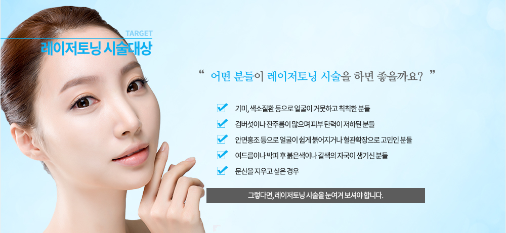 시술대상
기미, 색소질환 등으로 얼굴이 거뭇하고 칙칙한 분들
검버섯이나 잔주름이 많으며 피부 탄력이 저하된 분들
안면홍조 등으로 얼굴이 쉽게 붉어지거나 혈관확장으로 고민인 분들
여드름이나 박피 후 붉은색이나 갈색의 자국이 생기신 분들
문신을 지우고 싶은 경우
