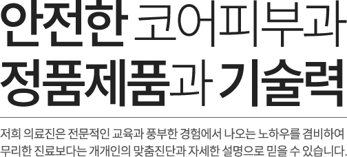안전한 코어피부과. 정품 제품과 기술력. 저희 의료진은 전문적인 교육과 풍부한 경험에서 나오는 노하우를 겸비하여 무리한 진료보다는 개개인의 맞춤진단과 자세한 설명으로 믿을 수 있습니다. 