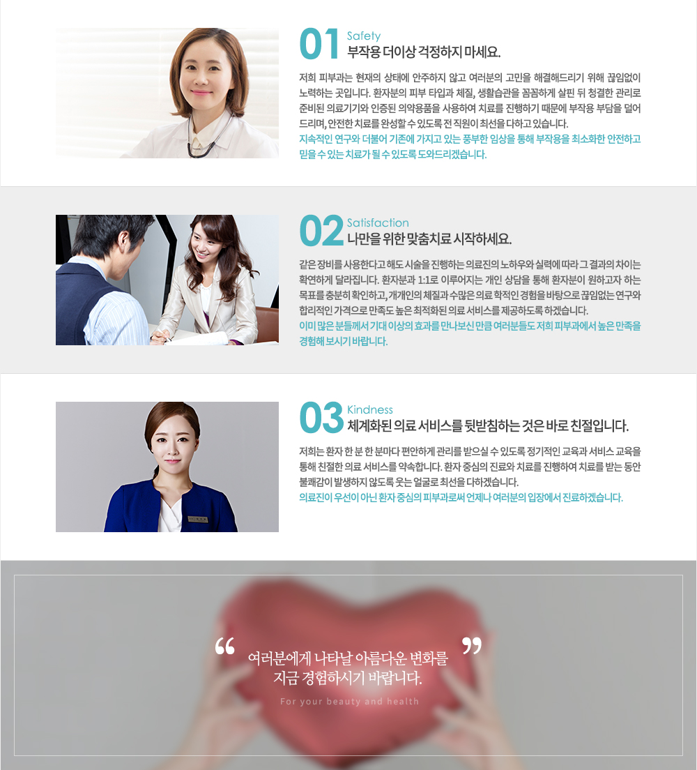 ����� ���ϴ� �Ǻ�, ���� �� ��� ���� ���� ���͵帮�ڽ��ϴ�.

���� �Ǻΰ������� �Ƹ���� �ǰ��� ���� ���� �� �ֵ��� �׻� �ּ��� ���ϸ� ȯ�ںа��� �������� �ֻ��� ���񽺸� �ϼ��ϵ��� �ϰڽ��ϴ�.

1. don't worry ���ۿ� �� �̻� �������� ������.(safety)
���� �Ǻΰ��� ������ ���¿� �������� �ʰ� �������� ������ �ذ��ص帮�� ���� ���Ӿ��� ����ϴ� ���Դϴ�. ȯ�ں��� �Ǻ� Ÿ�԰� ü��, ��Ȱ������ �Ĳ��ϰ� ���� �� û���� ������ �غ�� �Ƿ���� ������ �Ǿ��ǰ�� ����Ͽ� ġ�Ḧ �����ϱ� ������ ���ۿ� �δ��� ���� �帮��, ������ ġ�Ḧ �ϼ��� �� �ֵ��� �� ������ �ּ��� ���ϰ� �ֽ��ϴ�.
�������� ������ ���Ҿ� ������ ������ �ִ� ǳ���� �ӻ��� ���� ���ۿ��� �ּ�ȭ�� �����ϰ� ���� �� �ִ� ġ�ᰡ �� �� �ֵ��� ���͵帮�ڽ��ϴ�.

2. Only for you ������ ���� ����ġ�� �����ϼ���.(satisfaction)
���� ��� ����Ѵٰ� �ص� �ü��� �����ϴ� �Ƿ����� ���Ͽ�� �Ƿ¿� ���� �� ����� ���̴� Ȯ���ϰ� �޶����ϴ�.
ȯ�ںа� 1:1�� �̷������ ���� ����� ���� ȯ�ں��� ���ϰ��� �ϴ� ��ǥ�� ����� Ȯ���ϰ�, �������� ü���� ������ �Ƿ� ������ ������ �������� ���Ӿ��� ������ �ո����� �������� ������ ���� ����ȭ�� �Ƿ� ���񽺸� �����ϵ��� �ϰڽ��ϴ�.
�̹� ���� �е鲲�� ��� �̻��� ȿ���� �������� ��ŭ �����е鵵 ���� �Ǻΰ����� ���� ������ ������ ���ñ� �ٶ��ϴ�.

03. ü��ȭ�� �Ƿ� ���񽺸� �޹�ħ�ϴ� ���� �ٷ� ģ���Դϴ�. (kindness)
����� ȯ�� �� �� �� �и��� �����ϰ� ������ ������ �� �ֵ��� �������� ������ ���� ������ ���� ģ���� �Ƿ� ���񽺸� ����մϴ�. ȯ�� �߽��� ����� ġ�Ḧ �����Ͽ� ġ�Ḧ �޴� ���� ���谨�� �߻����� �ʵ��� ���� �󱼷� �ּ��� ���ϰڽ��ϴ�.
�Ƿ����� �켱�� �ƴ� ȯ�� �߽��� �Ǻΰ��ν� ������ �������� ���忡�� �����ϰڽ��ϴ�.

�����п��� ��Ÿ�� �Ƹ��ٿ� ��ȭ�� ���� �����Ͻñ� �ٶ��ϴ�.
