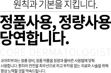 원칙과 기본을 지킵니다. 정품사용, 정량사용 당연합니다.코어피부과는 정풍 장비, 정품 약품을 정량과 올바른 사용법에 맞춰 사용합니다. 환자의 안전을 최우선으로 하고 부작용 없는 치료와 시술을 위해 항상 노력할 것을 약속드립니다.