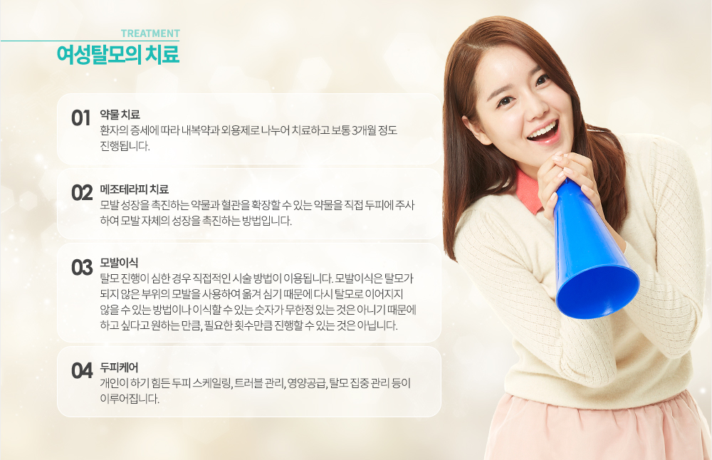 -여성탈모 치료
1. 약물 치료 : 환자의 증세에 따라 내복약과 외용제로 나누어 치료하고 보통 3개월 정도 진행됩니다. 
2. 메조테라피 치료 : 모발 성장을 촉진하는 약물과 혈관을 확장할 수 있는 약물을 직접 두피에 주사하여 모발 자체의 성장을 촉진하는 방법입니다. 
3. 모발이식 : 탈모 진행이 심한 경우 직접적인 시술 방법이 이용됩니다. 모발이식은 탈모가 되지 않은 부위의 모발을 사용하여 옮겨 심기 때문에 다시 탈모로 이어지지 않을 수 있는 방법이나 이식할 수 있는 숫자가 무한정 있는 것은 아니기 때문에 하고 싶다고 원하는 만큼, 필요한 횟수만큼 진행할 수 있는 것은 아닙니다. 
4. 두피케어 : 개인이 하기 힘든 두피 스케일링, 트러블 관리, 영양공급, 탈모 집중 관리 등이 이루어집니다.

