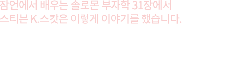 잠언에서 배우는 솔로몬 부자학 31장에서 스티븐 K.스캇은 이렇게 이야기를 했습니다. 지금까지 당신이 이뤄온 성과에 집착하지 말라. 훌륭한 조언자와 유능한 파트너가 있다면 당신의 성과는 기하급수적으로 팽창할 것이다. 9명의 끔찍한 파트너들에게 고통을 받은 후 훌륭한 파트너 1명을 찾아내는 것이 단 한 명의 파트너도 얻지 못하는 것보다 훨씬 낫다.