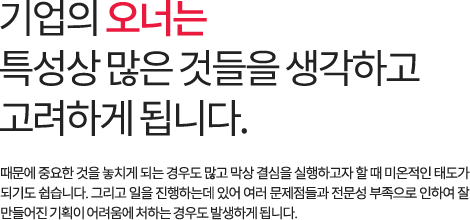 기업의 오너는 특성상 많은 것들을 생각하고 고려하게 됩니다. 때문에 중요한 것을 놓치게 되는 경우도 많고 막상 결심을 실행하고자 할 때 미온적인 태도가 되기도 쉽습니다. 그리고 일을 진행하는데 있어 여러 문제점들과 전문성 부족으로 인하여 잘 만들어진 기획이 어려움에 처하는 경우도 발생하게 됩니다.